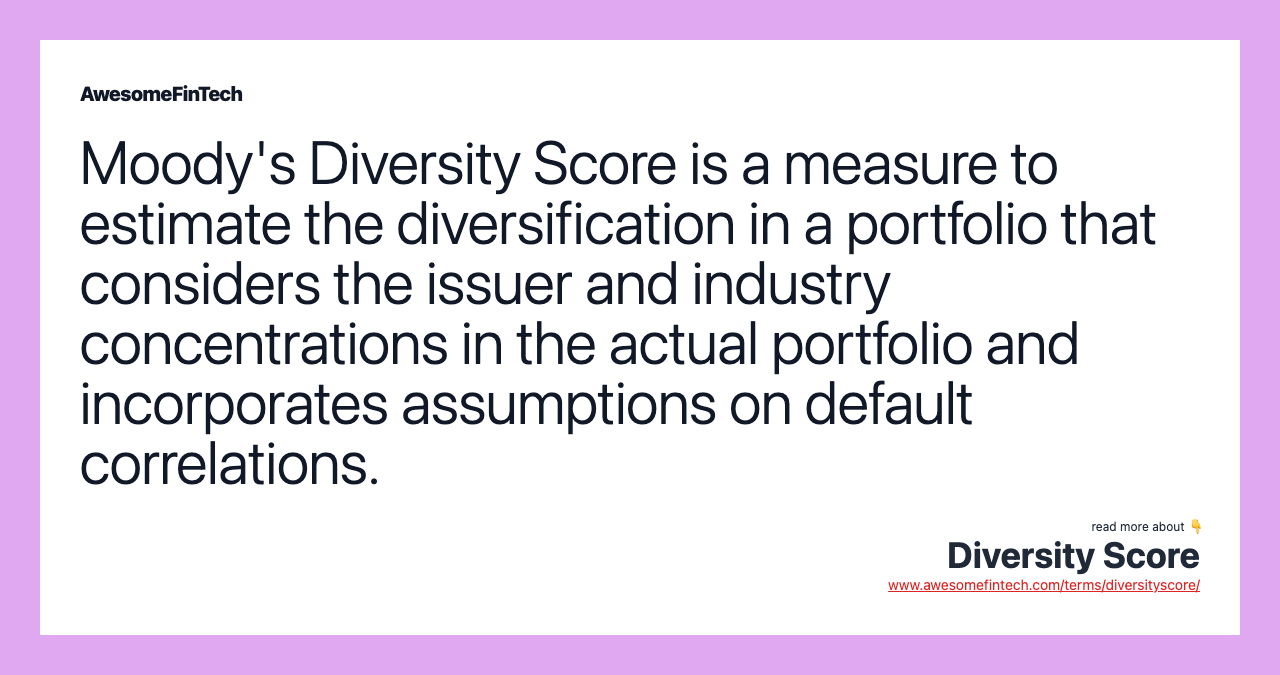 Moody's Diversity Score is a measure to estimate the diversification in a portfolio that considers the issuer and industry concentrations in the actual portfolio and incorporates assumptions on default correlations.
