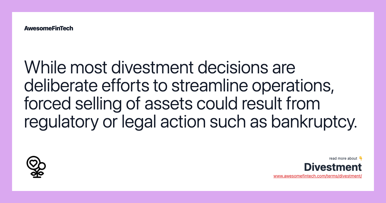 While most divestment decisions are deliberate efforts to streamline operations, forced selling of assets could result from regulatory or legal action such as bankruptcy.
