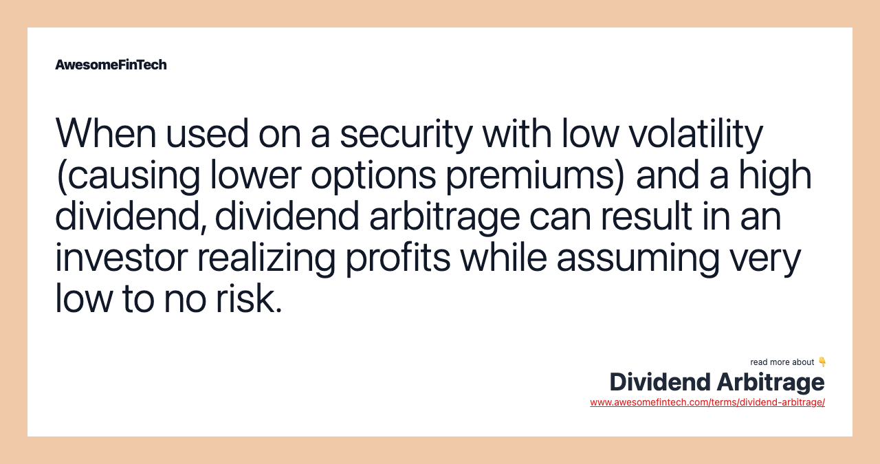 When used on a security with low volatility (causing lower options premiums) and a high dividend, dividend arbitrage can result in an investor realizing profits while assuming very low to no risk.