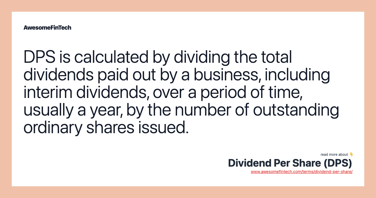 DPS is calculated by dividing the total dividends paid out by a business, including interim dividends, over a period of time, usually a year, by the number of outstanding ordinary shares issued.