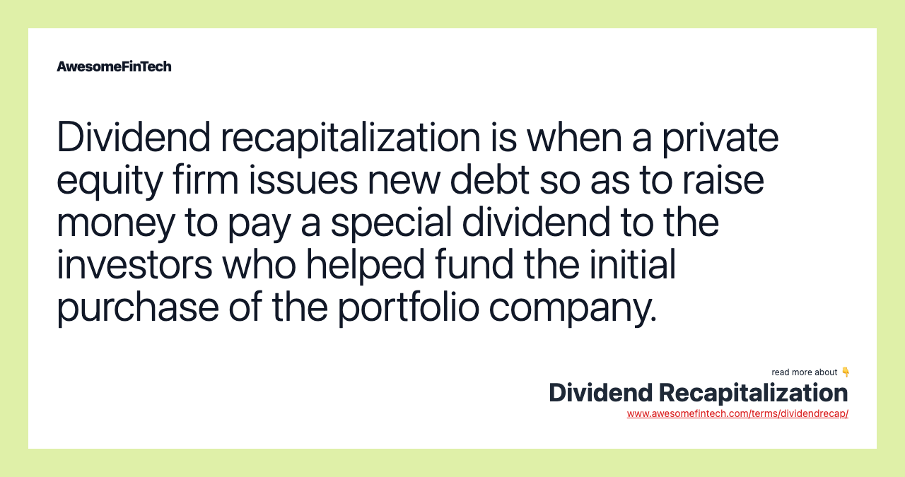 Dividend recapitalization is when a private equity firm issues new debt so as to raise money to pay a special dividend to the investors who helped fund the initial purchase of the portfolio company.