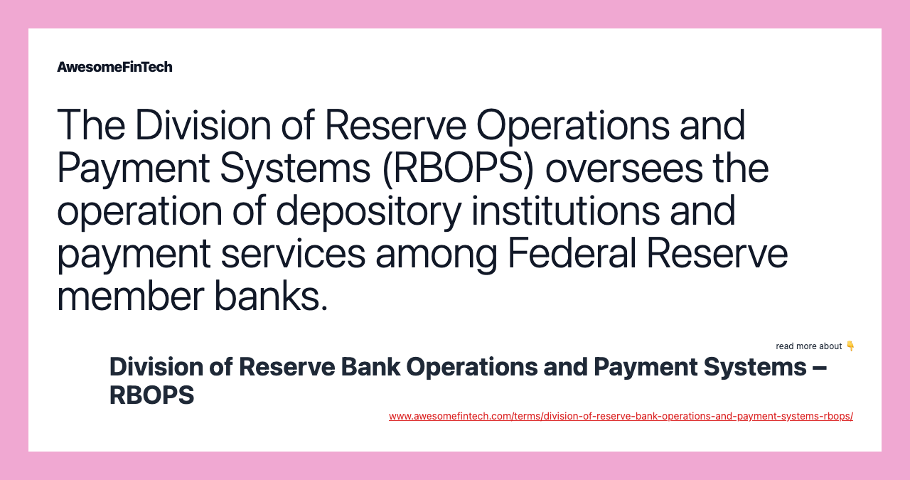 The Division of Reserve Operations and Payment Systems (RBOPS) oversees the operation of depository institutions and payment services among Federal Reserve member banks.