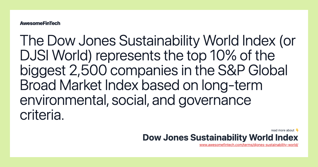 The Dow Jones Sustainability World Index (or DJSI World) represents the top 10% of the biggest 2,500 companies in the S&P Global Broad Market Index based on long-term environmental, social, and governance criteria.