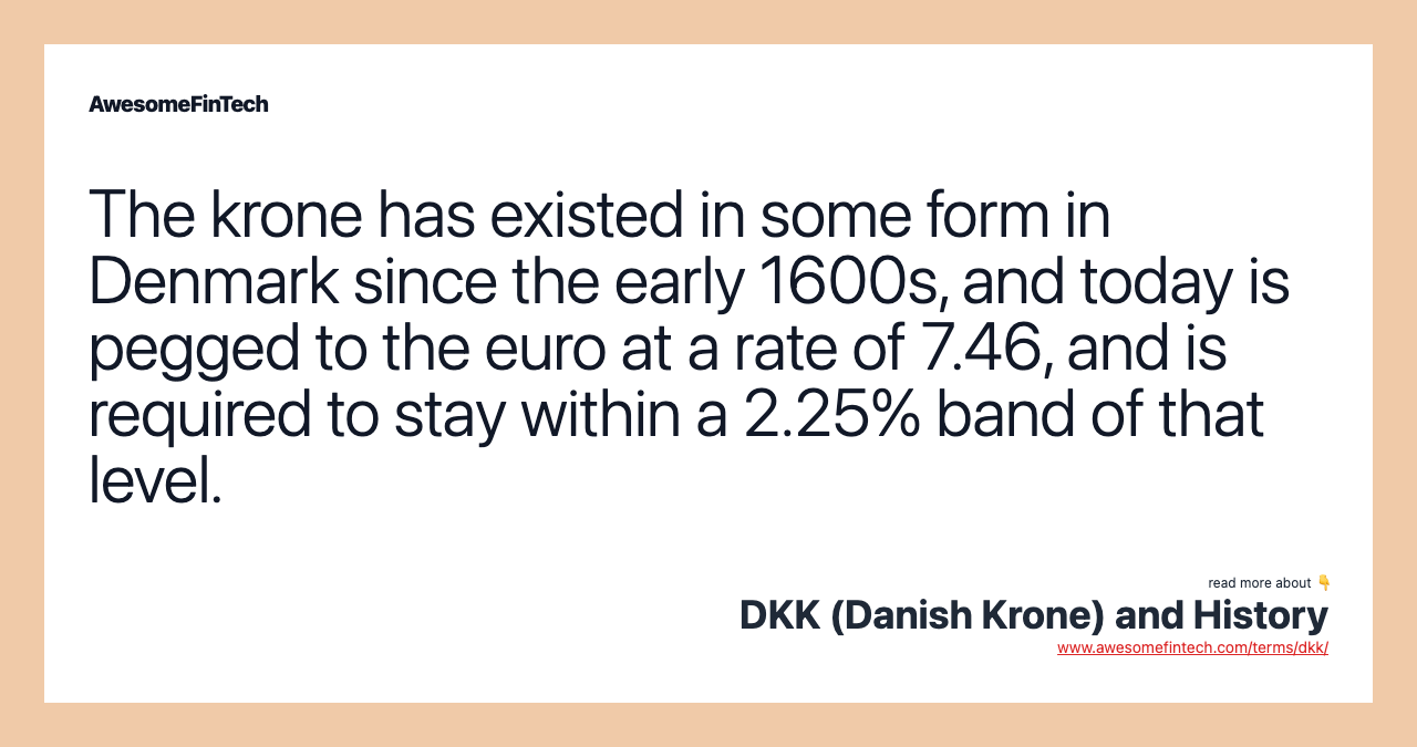 The krone has existed in some form in Denmark since the early 1600s, and today is pegged to the euro at a rate of 7.46, and is required to stay within a 2.25% band of that level.