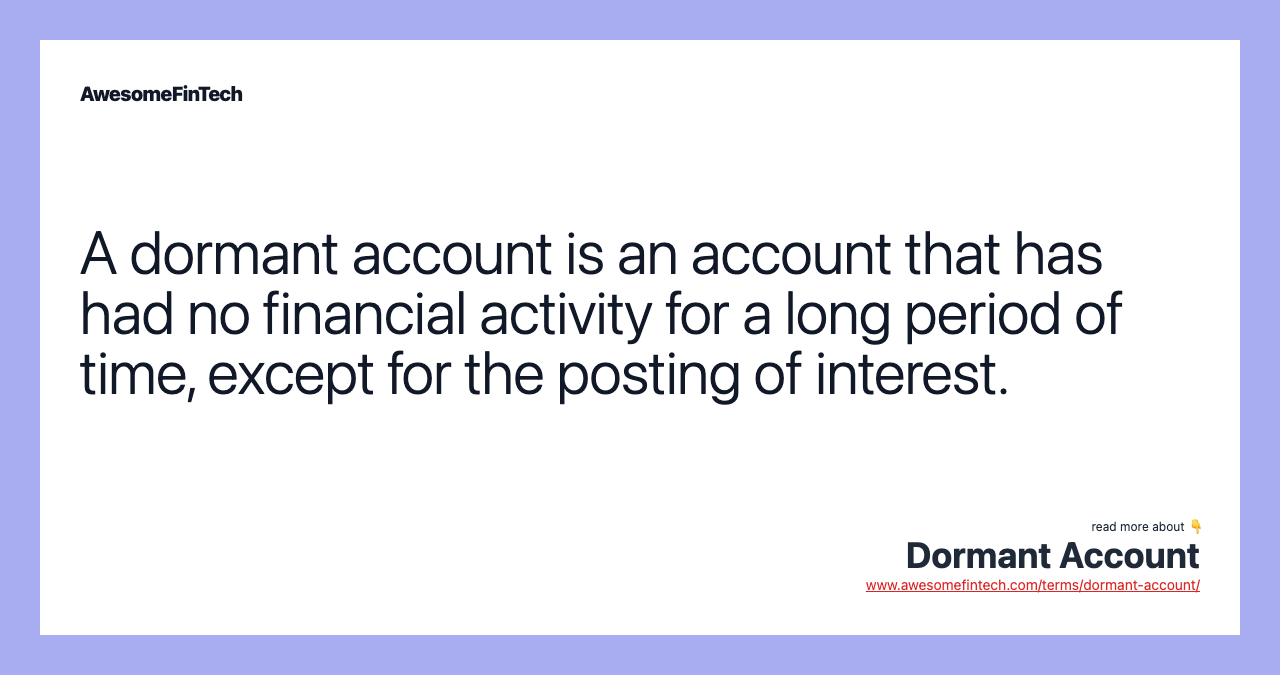 A dormant account is an account that has had no financial activity for a long period of time, except for the posting of interest.