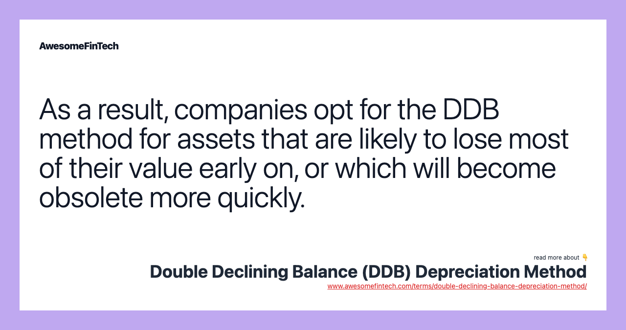 As a result, companies opt for the DDB method for assets that are likely to lose most of their value early on, or which will become obsolete more quickly.