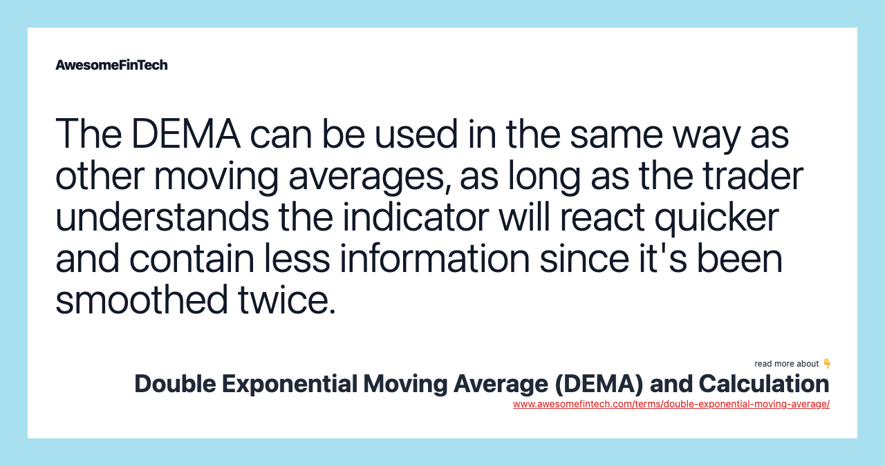 The DEMA can be used in the same way as other moving averages, as long as the trader understands the indicator will react quicker and contain less information since it's been smoothed twice.