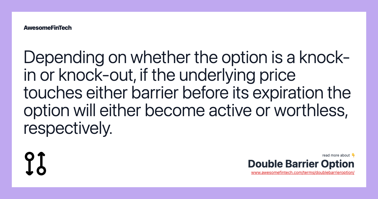 Depending on whether the option is a knock-in or knock-out, if the underlying price touches either barrier before its expiration the option will either become active or worthless, respectively.