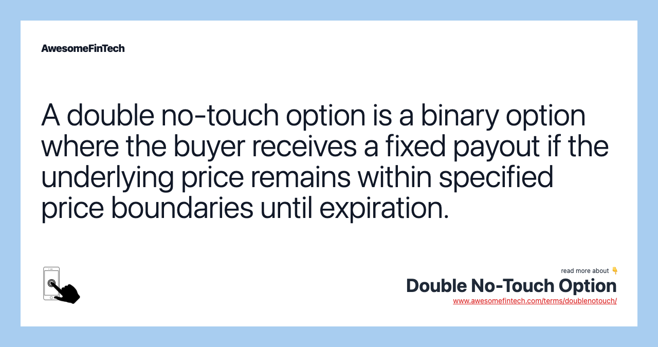 A double no-touch option is a binary option where the buyer receives a fixed payout if the underlying price remains within specified price boundaries until expiration.