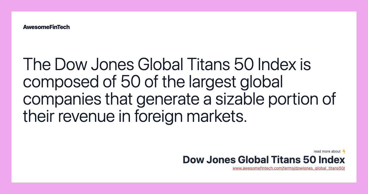 The Dow Jones Global Titans 50 Index is composed of 50 of the largest global companies that generate a sizable portion of their revenue in foreign markets.