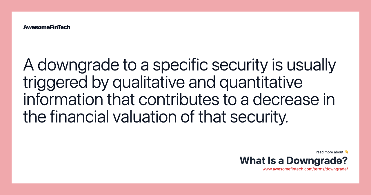 A downgrade to a specific security is usually triggered by qualitative and quantitative information that contributes to a decrease in the financial valuation of that security.
