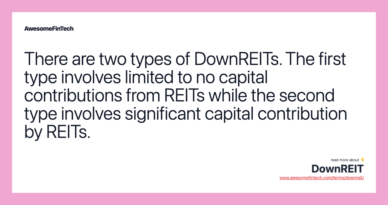 There are two types of DownREITs. The first type involves limited to no capital contributions from REITs while the second type involves significant capital contribution by REITs.