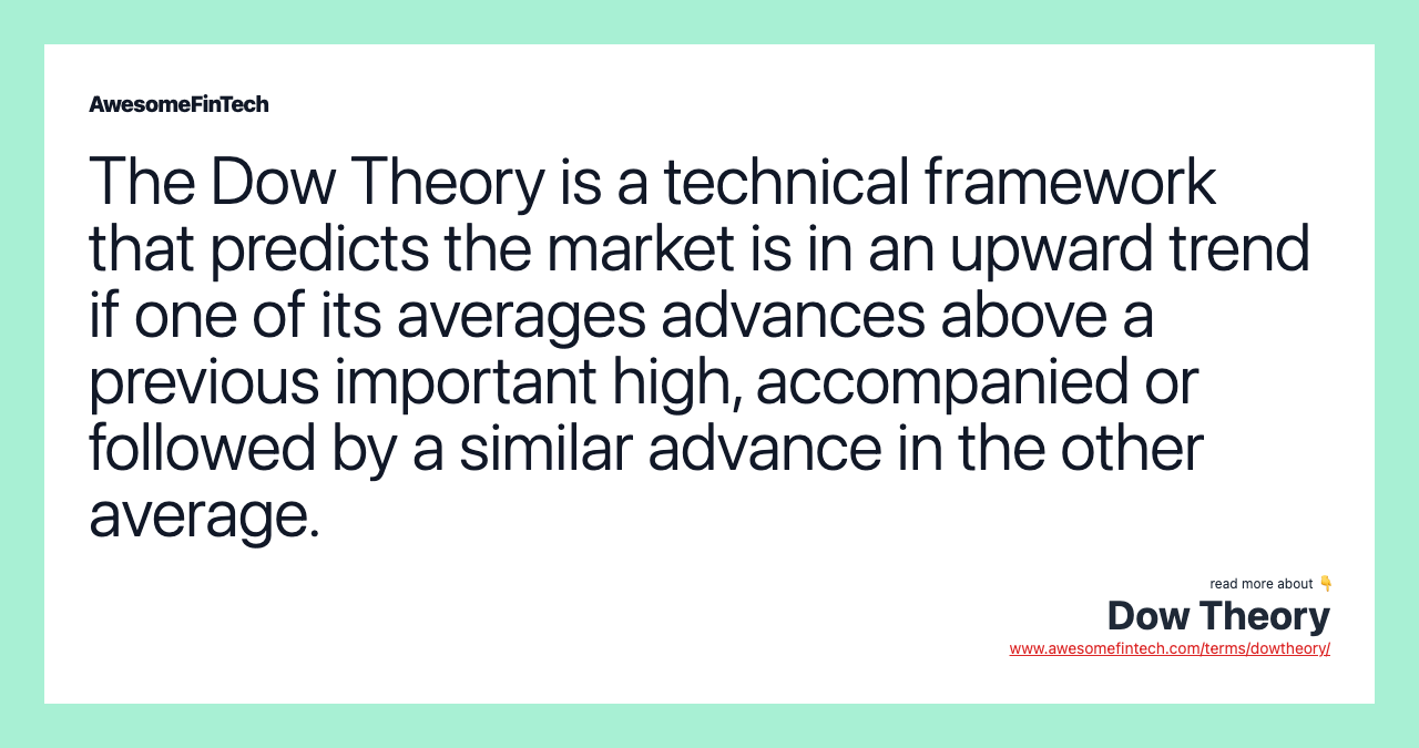 The Dow Theory is a technical framework that predicts the market is in an upward trend if one of its averages advances above a previous important high, accompanied or followed by a similar advance in the other average.