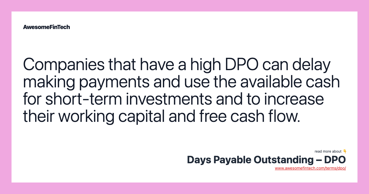 Companies that have a high DPO can delay making payments and use the available cash for short-term investments and to increase their working capital and free cash flow.