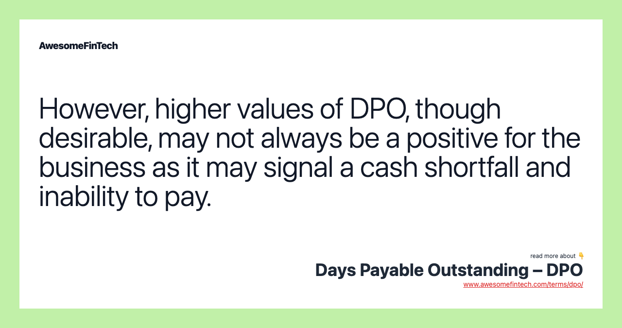 However, higher values of DPO, though desirable, may not always be a positive for the business as it may signal a cash shortfall and inability to pay.