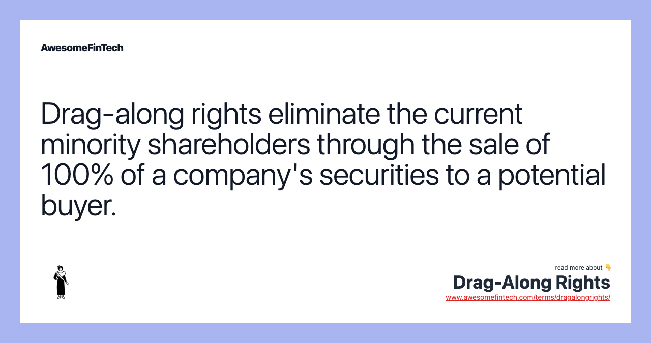 Drag-along rights eliminate the current minority shareholders through the sale of 100% of a company's securities to a potential buyer.