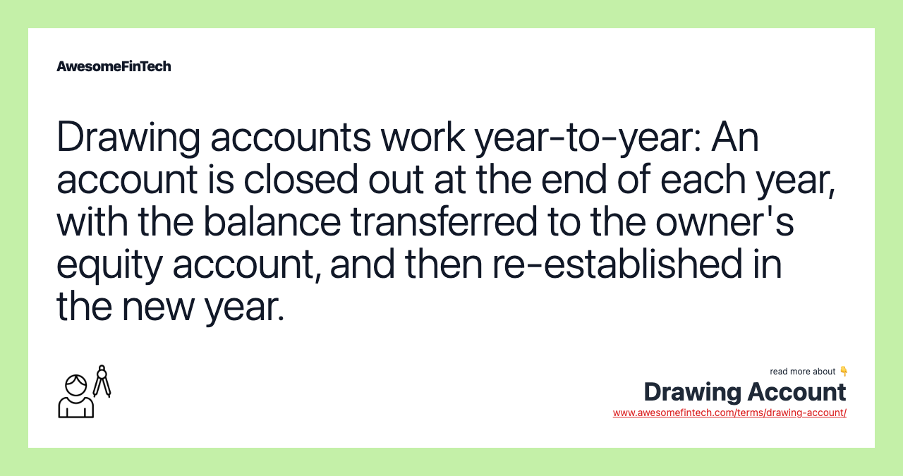 Drawing accounts work year-to-year: An account is closed out at the end of each year, with the balance transferred to the owner's equity account, and then re-established in the new year.