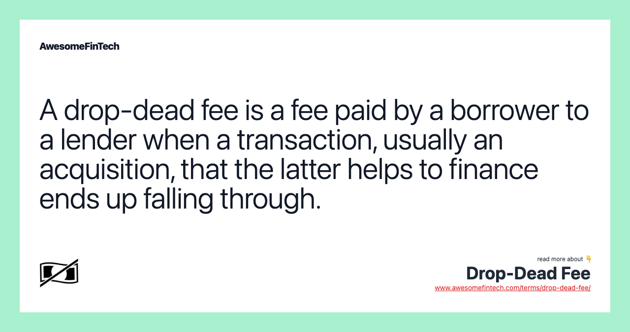 A drop-dead fee is a fee paid by a borrower to a lender when a transaction, usually an acquisition, that the latter helps to finance ends up falling through.