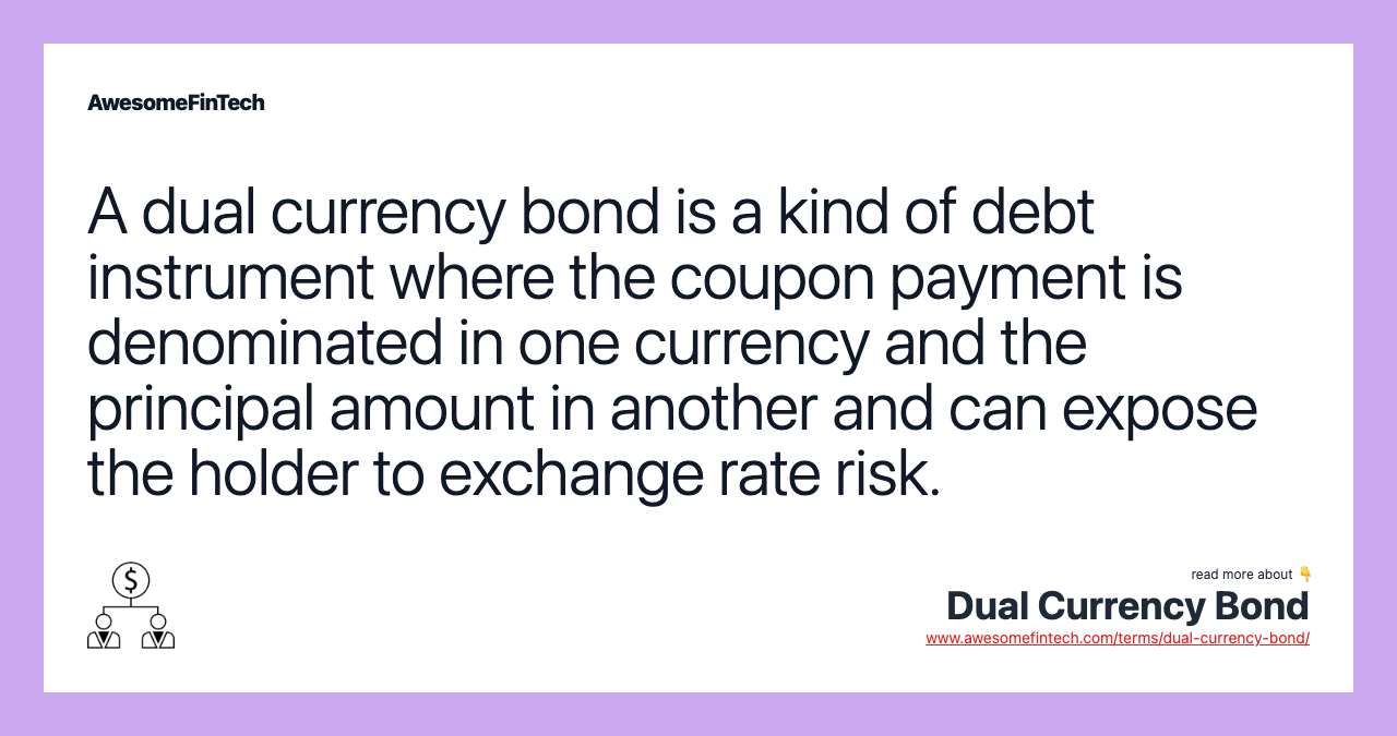 A dual currency bond is a kind of debt instrument where the coupon payment is denominated in one currency and the principal amount in another and can expose the holder to exchange rate risk.