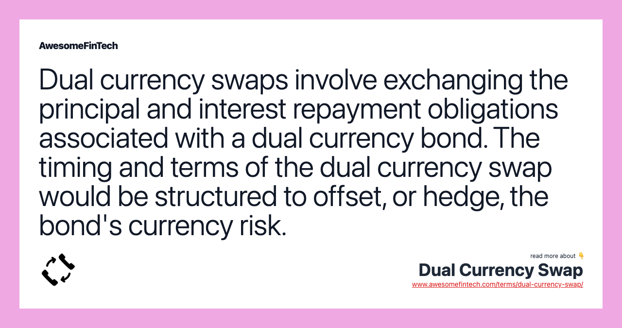 Dual currency swaps involve exchanging the principal and interest repayment obligations associated with a dual currency bond. The timing and terms of the dual currency swap would be structured to offset, or hedge, the bond's currency risk.