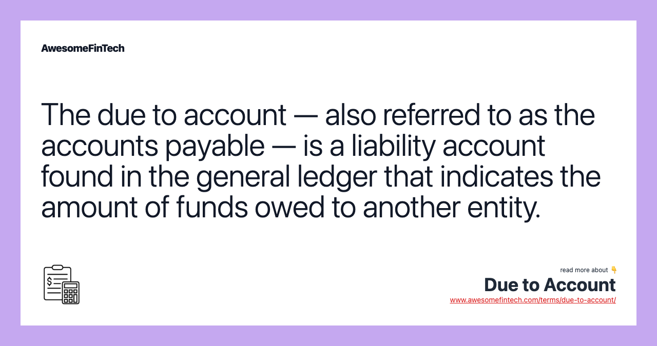 The due to account — also referred to as the accounts payable — is a liability account found in the general ledger that indicates the amount of funds owed to another entity.