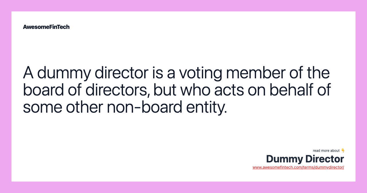 A dummy director is a voting member of the board of directors, but who acts on behalf of some other non-board entity.