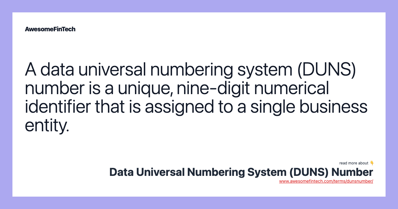A data universal numbering system (DUNS) number is a unique, nine-digit numerical identifier that is assigned to a single business entity.