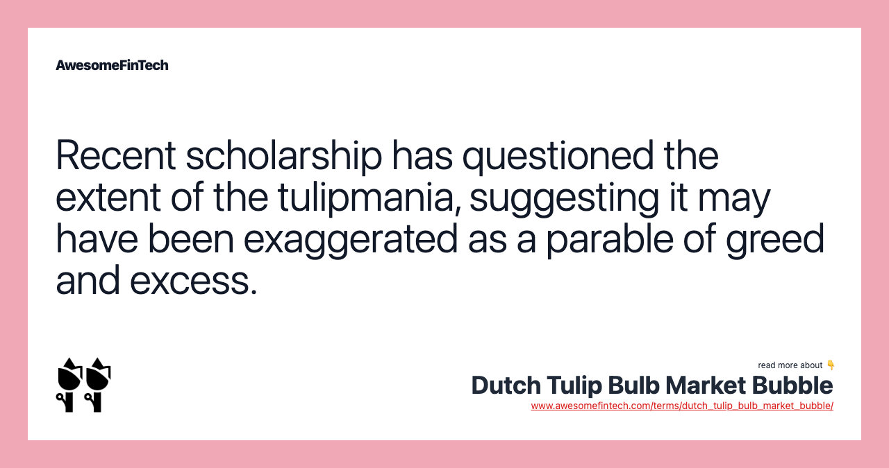 Recent scholarship has questioned the extent of the tulipmania, suggesting it may have been exaggerated as a parable of greed and excess.