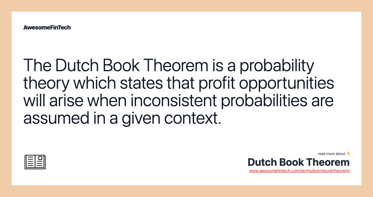 The Dutch Book Theorem is a probability theory which states that profit opportunities will arise when inconsistent probabilities are assumed in a given context.