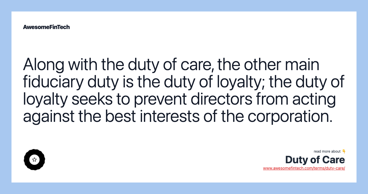 Along with the duty of care, the other main fiduciary duty is the duty of loyalty; the duty of loyalty seeks to prevent directors from acting against the best interests of the corporation.