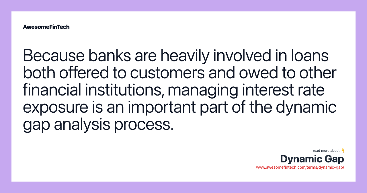Because banks are heavily involved in loans both offered to customers and owed to other financial institutions, managing interest rate exposure is an important part of the dynamic gap analysis process.