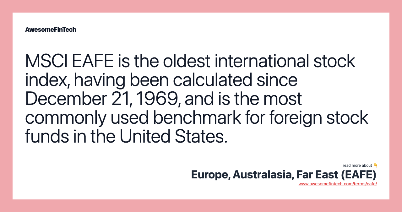MSCI EAFE is the oldest international stock index, having been calculated since December 21, 1969, and is the most commonly used benchmark for foreign stock funds in the United States.