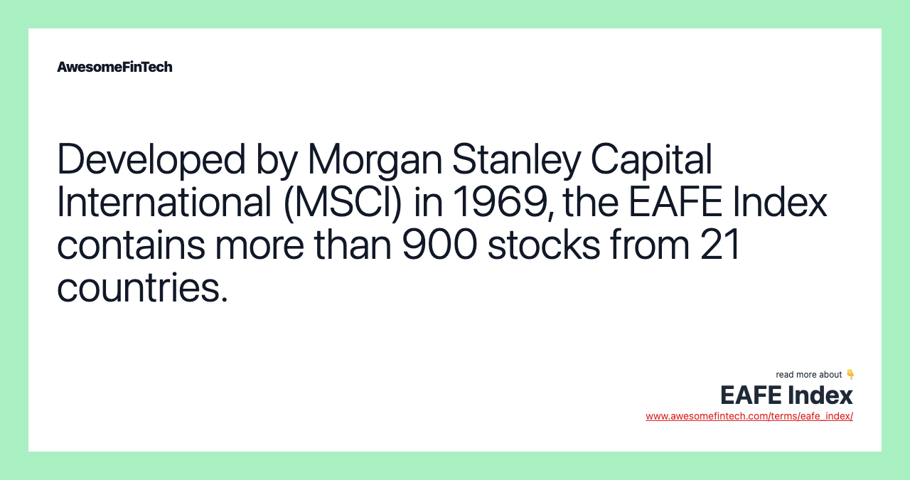 Developed by Morgan Stanley Capital International (MSCI) in 1969, the EAFE Index contains more than 900 stocks from 21 countries.