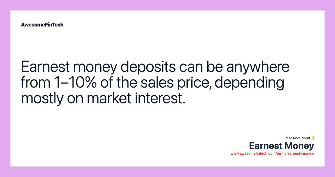 Earnest money deposits can be anywhere from 1–10% of the sales price, depending mostly on market interest.