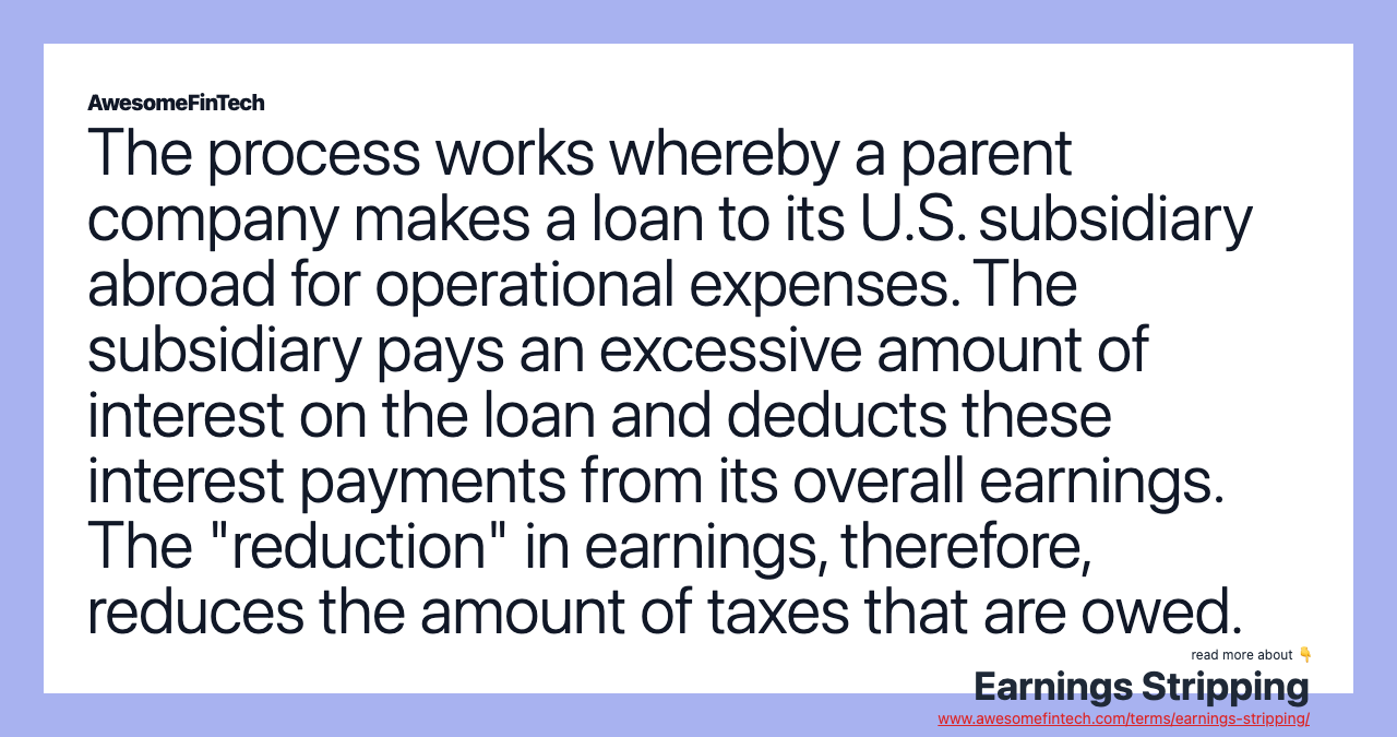 The process works whereby a parent company makes a loan to its U.S. subsidiary abroad for operational expenses. The subsidiary pays an excessive amount of interest on the loan and deducts these interest payments from its overall earnings. The "reduction" in earnings, therefore, reduces the amount of taxes that are owed.