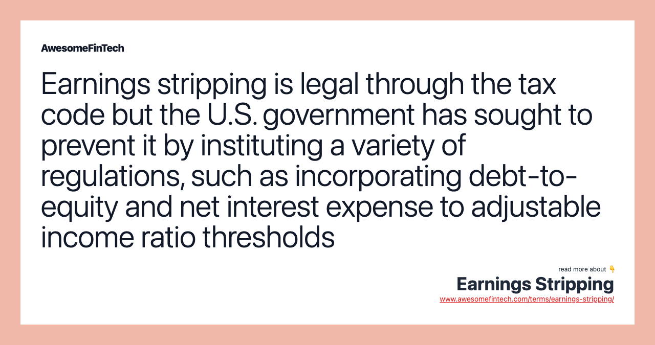 Earnings stripping is legal through the tax code but the U.S. government has sought to prevent it by instituting a variety of regulations, such as incorporating debt-to-equity and net interest expense to adjustable income ratio thresholds