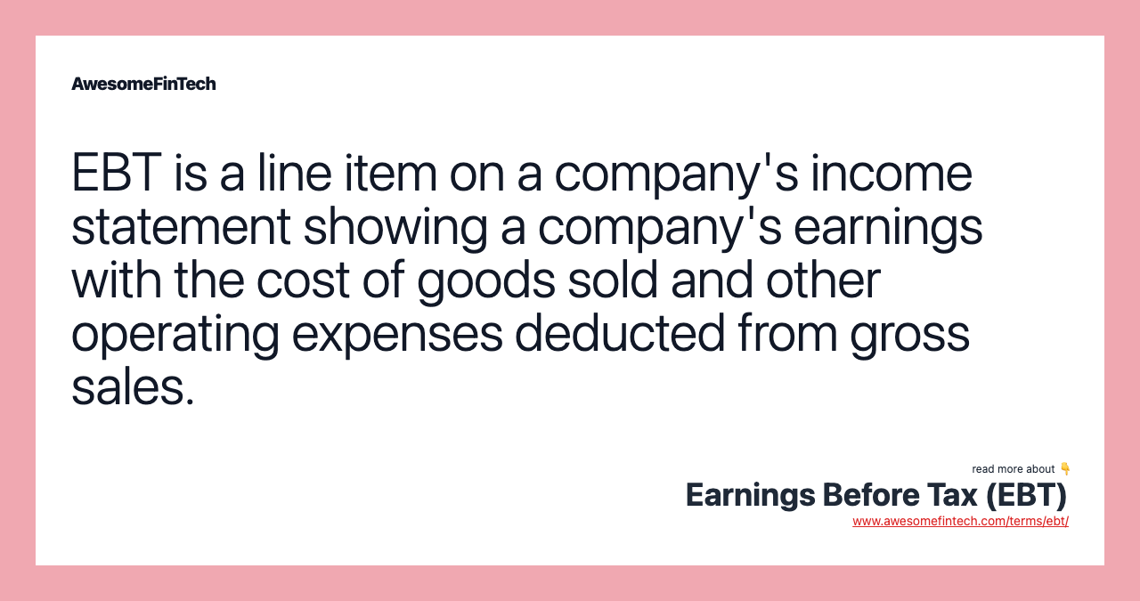 EBT is a line item on a company's income statement showing a company's earnings with the cost of goods sold and other operating expenses deducted from gross sales.