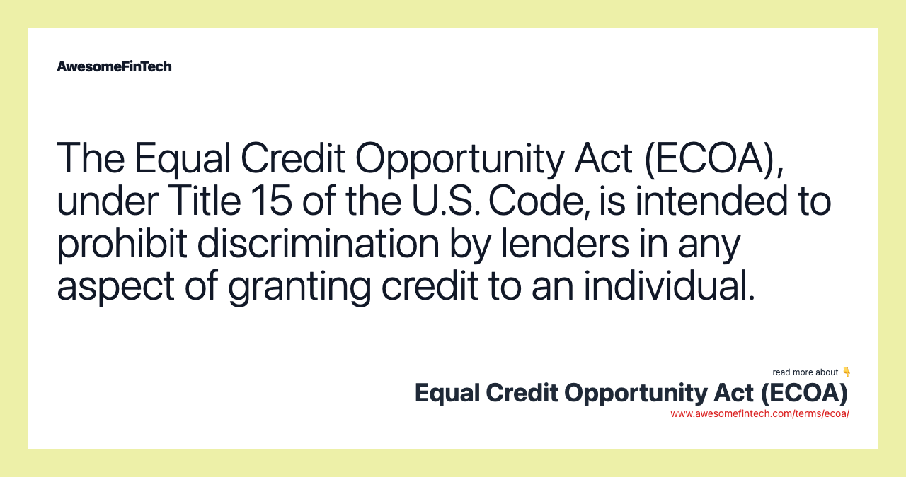 The Equal Credit Opportunity Act (ECOA), under Title 15 of the U.S. Code, is intended to prohibit discrimination by lenders in any aspect of granting credit to an individual.
