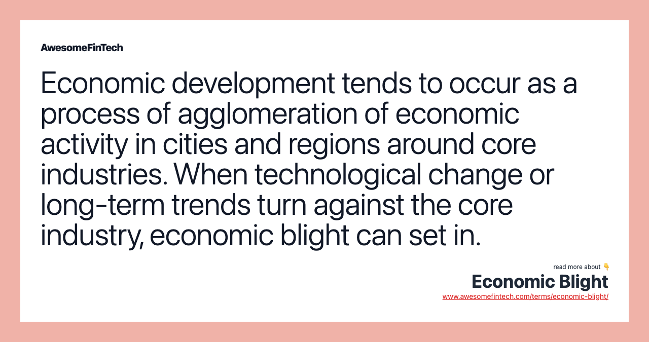 Economic development tends to occur as a process of agglomeration of economic activity in cities and regions around core industries. When technological change or long-term trends turn against the core industry, economic blight can set in.