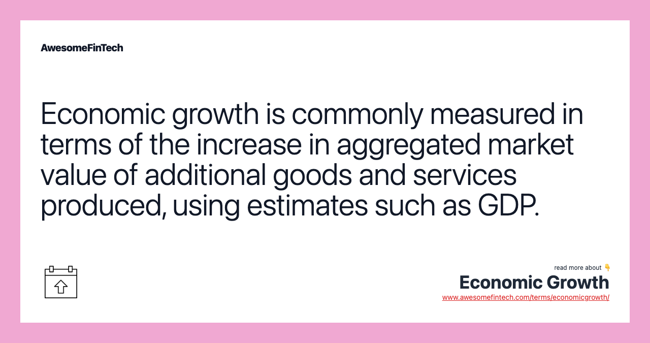 Economic growth is commonly measured in terms of the increase in aggregated market value of additional goods and services produced, using estimates such as GDP.