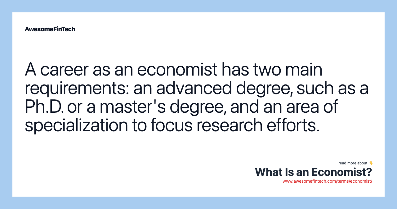 A career as an economist has two main requirements: an advanced degree, such as a Ph.D. or a master's degree, and an area of specialization to focus research efforts.