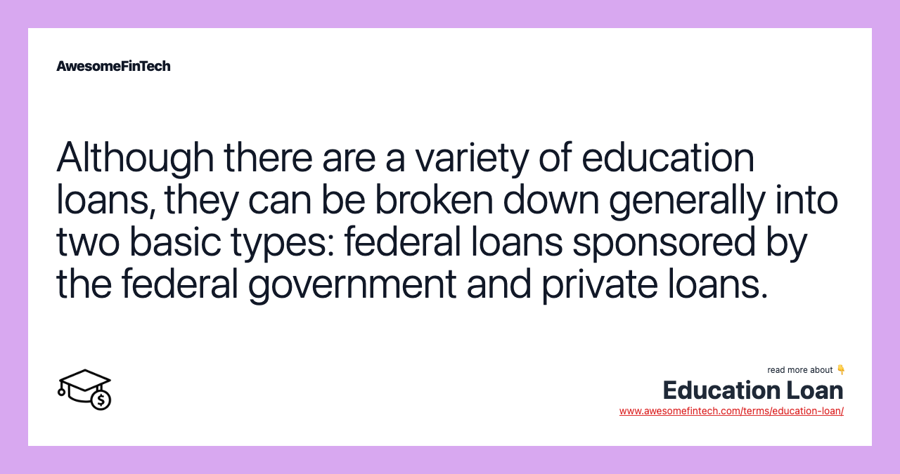 Although there are a variety of education loans, they can be broken down generally into two basic types: federal loans sponsored by the federal government and private loans.