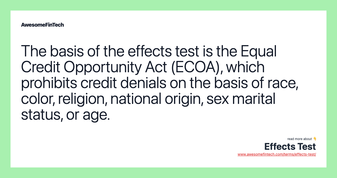 The basis of the effects test is the Equal Credit Opportunity Act (ECOA), which prohibits credit denials on the basis of race, color, religion, national origin, sex marital status, or age.