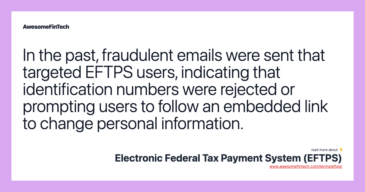 In the past, fraudulent emails were sent that targeted EFTPS users, indicating that identification numbers were rejected or prompting users to follow an embedded link to change personal information.