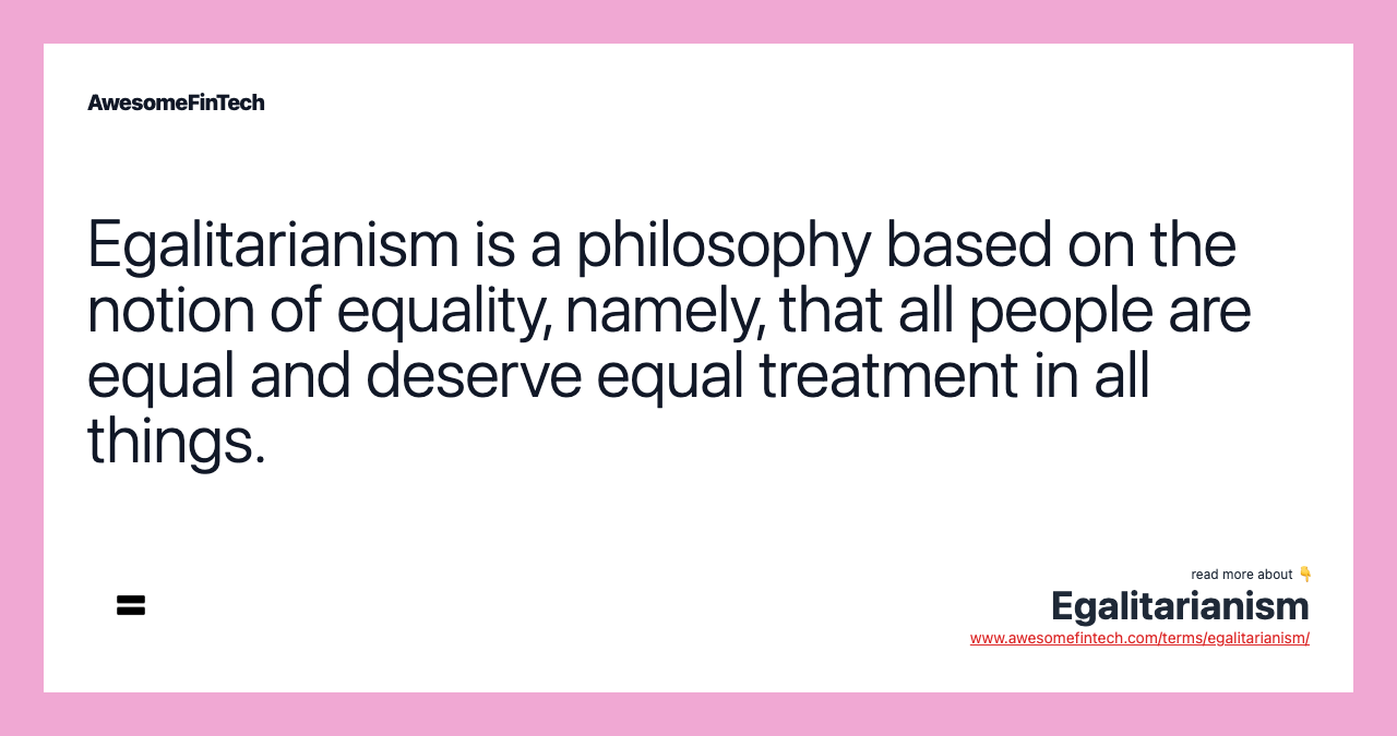 Egalitarianism is a philosophy based on the notion of equality, namely, that all people are equal and deserve equal treatment in all things.