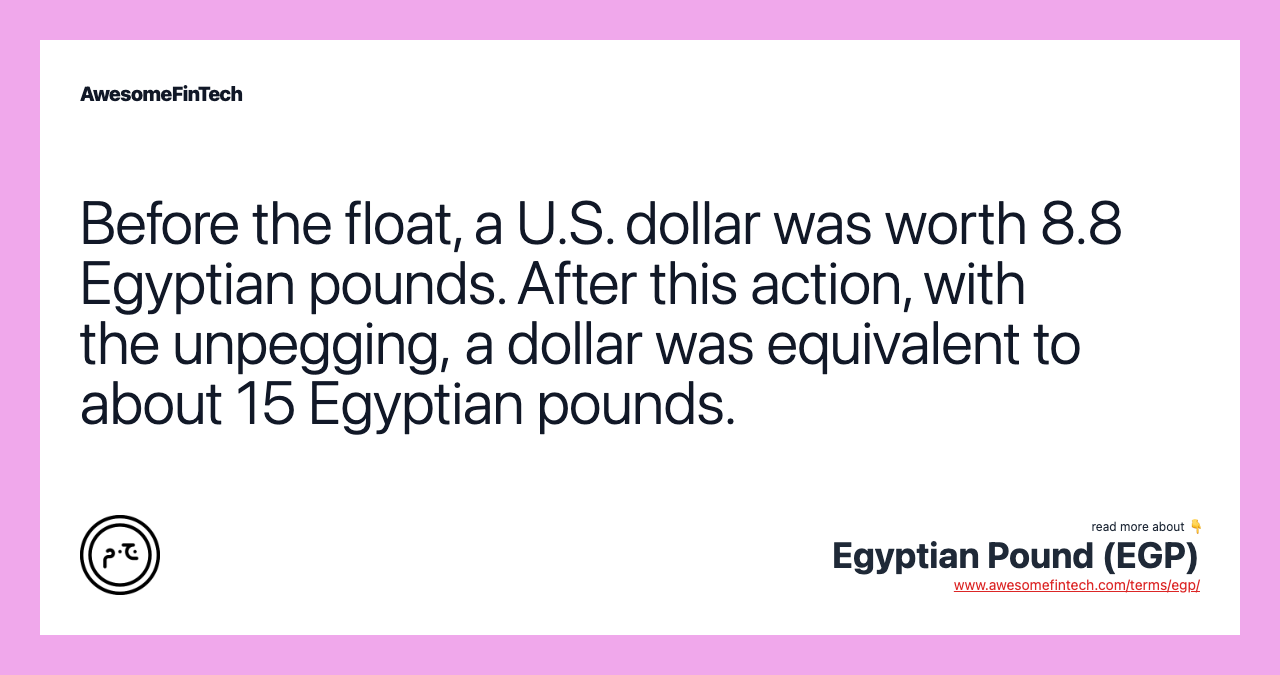 Before the float, a U.S. dollar was worth 8.8 Egyptian pounds. After this action, with the unpegging, a dollar was equivalent to about 15 Egyptian pounds.