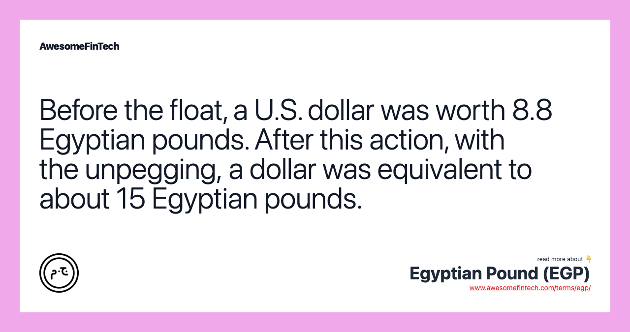 Before the float, a U.S. dollar was worth 8.8 Egyptian pounds. After this action, with the unpegging, a dollar was equivalent to about 15 Egyptian pounds.