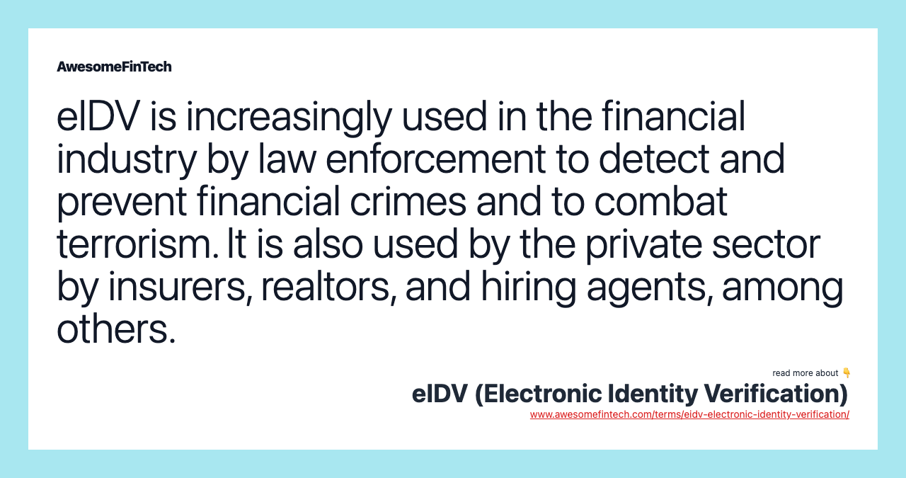 eIDV is increasingly used in the financial industry by law enforcement to detect and prevent financial crimes and to combat terrorism. It is also used by the private sector by insurers, realtors, and hiring agents, among others.