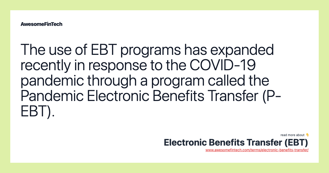 The use of EBT programs has expanded recently in response to the COVID-19 pandemic through a program called the Pandemic Electronic Benefits Transfer (P-EBT).