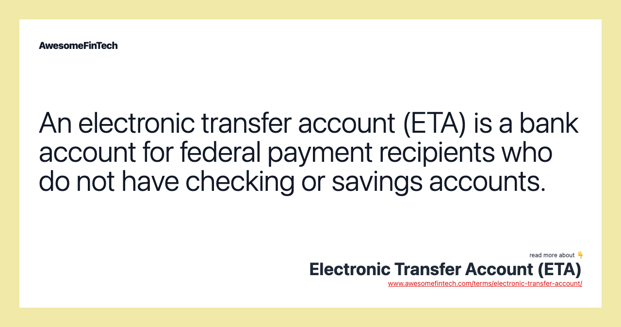 An electronic transfer account (ETA) is a bank account for federal payment recipients who do not have checking or savings accounts.